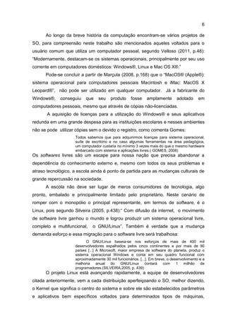 6
Ao longo da breve história da computação encontram-se vários projetos de
SO, para compreensão neste trabalho são mencionados aqueles voltados para o
usuário comum que utiliza um computador pessoal, segundo Velloso (2011, p.48):
“Modernamente, destacam-se os sistemas operacionais, principalmente por seu uso
corrente em computadores domésticos: Windows®, Linux e Mac OS X®.”
Pode-se concluir a partir de Marçula (2008, p.168) que o “MacOS® (Apple®):
sistema operacional para computadores pessoais Macintosh e iMac: MacOS X
Leopard®”, não pode ser utilizado em qualquer computador. Já a fabricante do
Windows®, conseguiu que seu produto fosse amplamente adotado em
computadores pessoais, mesmo que através de cópias não-licenciadas.
A aquisição de licenças para a utilização do Windows® e seus aplicativos
redunda em uma grande despesa para as instituições escolares e nesses ambientes
não se pode utilizar cópias sem o devido o registro, como comenta Gomes:
Todos sabemos que para adquirirmos licenças para sistema operacional,
suíte de escritório e no caso algumas ferramentas na área pedagógica,
um computador custaria no mínimo 3 vezes mais do que o mesmo hardware
embarcado com sistema e aplicações livres.( GOMES, 2008)
Os softwares livres são um escape para nossa nação que precisa abandonar a
dependência do conhecimento externo e, mesmo com todos os seus problemas e
atraso tecnológico, a escola ainda é ponto de partida para as mudanças culturais de
grande repercussão na sociedade.
A escola não deve ser lugar de meros consumidores de tecnologia, algo
pronto, embalado e principalmente limitado pelo proprietário. Neste cenário de
romper com o monopólio o principal representante, em termos de software, é o
Linux, pois segundo Silveira (2005, p.438):“ Com difusão da internet, o movimento
de software livre ganhou o mundo e logrou produzir um sistema operacional livre,
completo e multifuncional, o GNU/Linux”. Também é verdade que a mudança
demanda esforço e essa migração para o software livre será trabalhosa:
O GNU/Linux baseia-se nos esforços de mais de 400 mil
desenvolvedores espalhados pelos cinco continentes e por mais de 90
países [...] A Microsoft, maior empresa de software do planeta, produz o
sistema operacional Windows e conta em seu quadro funcional com
aproximadamente 30 mil funcionários. [...]. Em breve, o desenvolvimento e a
melhoria anual do GNU/Linux contará com 1 milhão de
programadores.(SILVEIRA,2005, p. 439)
O projeto Linux está avançando rapidamente, a equipe de desenvolvedores
citada anteriormente, vem a cada distribuição aperfeiçoando o SO, melhor dizendo,
o Kernel que significa o centro do sistema e sobre ele são estabelecidos parâmetros
e aplicativos bem específicos voltados para determinados tipos de máquinas,
 