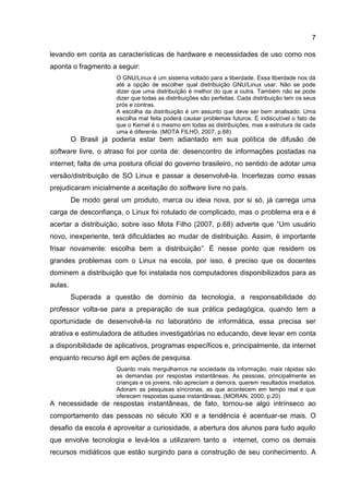 7
levando em conta as características de hardware e necessidades de uso como nos
aponta o fragmento a seguir:
O GNU/Linux é um sistema voltado para a liberdade. Essa liberdade nos dá
até a opção de escolher qual distribuição GNU/Linux usar. Não se pode
dizer que uma distribuição é melhor do que a outra. Também não se pode
dizer que todas as distribuições são perfeitas. Cada distribuição tem os seus
prós e contras.
A escolha da distribuição é um assunto que deve ser bem analisado. Uma
escolha mal feita poderá causar problemas futuros. É indiscutível o fato de
que o Kernel é o mesmo em todas as distribuições, mas a estrutura de cada
uma é diferente. (MOTA FILHO, 2007, p.68)
O Brasil já poderia estar bem adiantado em sua política de difusão de
software livre, o atraso foi por conta de: desencontro de informações postadas na
internet; falta de uma postura oficial do governo brasileiro, no sentido de adotar uma
versão/distribuição de SO Linux e passar a desenvolvê-la. Incertezas como essas
prejudicaram inicialmente a aceitação do software livre no país.
De modo geral um produto, marca ou ideia nova, por si só, já carrega uma
carga de desconfiança, o Linux foi rotulado de complicado, mas o problema era e é
acertar a distribuição, sobre isso Mota Filho (2007, p.68) adverte que “Um usuário
novo, inexperiente, terá dificuldades ao mudar de distribuição. Assim, é importante
frisar novamente: escolha bem a distribuição”. É nesse ponto que residem os
grandes problemas com o Linux na escola, por isso, é preciso que os docentes
dominem a distribuição que foi instalada nos computadores disponibilizados para as
aulas.
Superada a questão de domínio da tecnologia, a responsabilidade do
professor volta-se para a preparação de sua prática pedagógica, quando tem a
oportunidade de desenvolvê-la no laboratório de informática, essa precisa ser
atrativa e estimuladora de atitudes investigatórias no educando, deve levar em conta
a disponibilidade de aplicativos, programas específicos e, principalmente, da internet
enquanto recurso ágil em ações de pesquisa.
Quanto mais mergulhamos na sociedade da informação, mais rápidas são
as demandas por respostas instantâneas. As pessoas, principalmente as
crianças e os jovens, não apreciam a demora, querem resultados imediatos.
Adoram as pesquisas síncronas, as que acontecem em tempo real e que
oferecem respostas quase instantâneas. (MORAN, 2000, p.20)
A necessidade de respostas instantâneas, de fato, tornou-se algo intrínseco ao
comportamento das pessoas no século XXI e a tendência é acentuar-se mais. O
desafio da escola é aproveitar a curiosidade, a abertura dos alunos para tudo aquilo
que envolve tecnologia e levá-los a utilizarem tanto a internet, como os demais
recursos midiáticos que estão surgindo para a construção de seu conhecimento. A
 