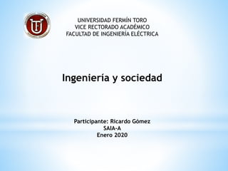 UNIVERSIDAD FERMÍN TORO
VICE RECTORADO ACADÉMICO
FACULTAD DE INGENIERÍA ELÉCTRICA
Ingeniería y sociedad
Participante: Ricardo Gómez
SAIA-A
Enero 2020
 