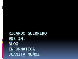 RICARDO GUERRERO
903 JM.
BLOG
INFORMATICA
JUANITA MUÑOZ
 