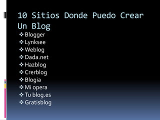 10 Sitios Donde Puedo Crear
Un Blog
Blogger
Lynksee
Weblog
Dada.net
Hazblog
Crerblog
Blogia
Mi opera
Tu blog.es
Gratisblog
 