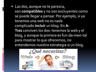  Las dos, aunque no lo parezca,
son compatibles y no son excluyentes como
se puede llegar a pensar. Por ejemplo, si ya
tenemos una web no es nada
complicado incluir un blog. En A-
Tres conviven los dos: tenemos la web y el
blog, y aunque la primera es fun-da-men-tal
para mostrar lo que ofrecemos, no
entendemos nuestra estrategia si un blog.
 