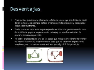 Desventajas
 Frustración: puede darse el caso de la falta de interés ya sea de ti o de parte
de los lectores, no siempre es fácil crear contenido relevante y esto puede
llegar a ser frustrante.
 Trolls: como en todo a veces pasa que debes lidiar con gente que solo trata
de fastidiarte y que ni siquiera lee tu trabajo y en vez de eso tratan de
atacarte sin razón aparente.
 No saber expresarte: es una de las cosas que mas pasan sobre todo cuando
no has escrito mucho anteriormente, pasa que no sabemos expresarnos
muy bien para comunicar nuestras ideas y es algo difícil al principio.
 