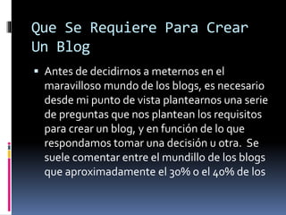 Que Se Requiere Para Crear
Un Blog
 Antes de decidirnos a meternos en el
maravilloso mundo de los blogs, es necesario
desde mi punto de vista plantearnos una serie
de preguntas que nos plantean los requisitos
para crear un blog, y en función de lo que
respondamos tomar una decisión u otra. Se
suele comentar entre el mundillo de los blogs
que aproximadamente el 30% o el 40% de los
 