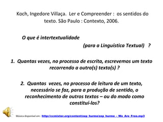 Koch, Ingedore Villaça. Ler e Compreender : os sentidos do
texto. São Paulo : Contexto, 2006.
O que é intertextualidade
(para a Linguística Textual) ?
1. Quantas vezes, no processo de escrita, escrevemos um texto
recorrendo a outro(s) texto(s) ?
2. Quantas vezes, no processo de leitura de um texto,
necessário se faz, para a produção de sentido, o
reconhecimento de outros textos – ou do modo como
constituí-los?
•

Música disponível em : http://ccmixter.org/content/zep_hurme/zep_hurme_-_We_Are_Free.mp3

 