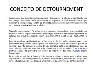 CONCEITO DE DETOURNEMENT
•

Acreditamos que a noção de détournement – termo que, na falta de uma tradução que
nos pareça satisfatória, preferimos manter no original – tal qual como formulada por
Grésillon e Maingueneau (1984), se ampliada, seria capaz de subsumir grande parte
dos casos de intertextualidade implícita.

•

Segundo esses autores, “o detournement consiste em produzir um enunciado que
possui as marcas linguísticas de uma enunciação proverbial, mas que não pertence ao
estoque dos provérbios reconhecidos” ( Grésillon, 1984, p.114 apud Koch, 2008, p.
45).
Preconizam eles a existência de um détournement de tipo lúdico, simples jogos com a
sonoridade das palavras, como aqueles que as crianças – mas não só elas – gostam de
inventar, que não estejam a serviço de uma manobra política ou ideológica, a par de
outro, de tipo militante, que visa a dar autoridade a um enunciado (captação) ou a
destruir aquela do provérbio em nome de interesses das mais diversas ordens
(subversão).
Aqui, pois, o objetivo é levar o interlocutor a ativar o enunciado original, para
argumentar a partir dele; ou então, ironizá-lo, ridicularizá-lo, contraditá-lo, adaptá-lo a
novas situações, ou orientá-los para um outro sentido, diferente do sentido original.

•

•

 