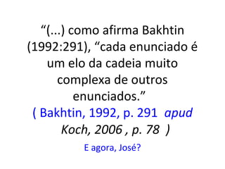 “(...) como afirma Bakhtin
(1992:291), “cada enunciado é
um elo da cadeia muito
complexa de outros
enunciados.”
( Bakhtin, 1992, p. 291 apud
Koch, 2006 , p. 78 )
E agora, José?

 