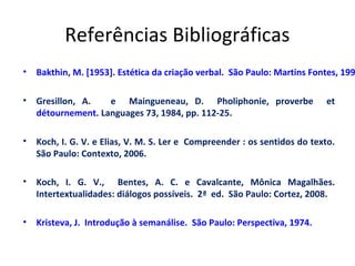 Referências Bibliográficas
•

Bakthin, M. [1953]. Estética da criação verbal. São Paulo: Martins Fontes, 199

•

Gresillon, A.
e Maingueneau, D. Pholiphonie, proverbe
détournement. Languages 73, 1984, pp. 112-25.

•

Koch, I. G. V. e Elias, V. M. S. Ler e Compreender : os sentidos do texto.
São Paulo: Contexto, 2006.

•

Koch, I. G. V., Bentes, A. C. e Cavalcante, Mônica Magalhães.
Intertextualidades: diálogos possíveis. 2ª ed. São Paulo: Cortez, 2008.

•

Kristeva, J. Introdução à semanálise. São Paulo: Perspectiva, 1974.

et

 