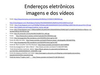 Endereços eletrônicos
imagens e dos vídeos
•

•
•
•
•
•
•
•
•
•
•
•
•
•

Fonte: http://img.americanas.com.br/produtos/01/00/item/7278/8/7278876GG.jpg
http://2.bp.blogspot.com/-JRiu4cOgvoU/TjojGooT9tI/AAAAAAAAAVs/BaR5VectYh0/s1600/tira115.gif
Fonte: http://1.bp.blogspot.com/-IczzfTd50Rg/T3X5Q2evoWI/AAAAAAAAAHY/ZeO2c0DDNIg/s1600/Vida+de+passarinho+(15).jpg
Fonte: http://adwhiz.zip.net/images/realtime_marisa_pdv.jpg
Fonte: http://3.bp.blogspot.com/--FIM6wUbZBM/URuwN2CIWYI/AAAAAAAAAHo/SGNGl13gF7c/s1600/Jo%C3%A3o+e+Maria+-+Ca
%C3%A7adores+de+Bruxas.jpg
Fonte: http://b.vimeocdn.com/ts/433/067/433067223_640.jpg
Fonte: http://baixacultura.org/wp-content/uploads/2012/08/detou.jpg
Fonte: http://propagandice.files.wordpress.com/2010/05/celta1.jpg?w=420
Fonte do vídeo de Collor : http://www.youtube.com/watch?feature=player_detailpage&v=MZs66KY9tVg
Fonte: http://propagandice.files.wordpress.com/2010/05/celta1.jpg?w=420
Fonte de “Bom Conselho” de Chico Buarque: http://www.youtube.com/watch?v=wkcYU699Jj0
Fonte da propaganda de “João e Maria”: http://www.youtube.com/watch?v=QEkjFWTrMKk
Fonte de provérbios cearenses abaixo: https://fbcdn-sphotos-d-a.akamaihd.net/hphotos-aksnc7/427330_503032303092327_94581692_n.jpg
Fonte de preguiça provérbio com Calvin: http://mensagens.culturamix.com/blog/wp-content/gallery/proverbiospopulares/proverbios-populares5.jpg
Fonte da música “E agora, José”:
http://www.youtube.com/watch?v=jM-Q4mofucY

 