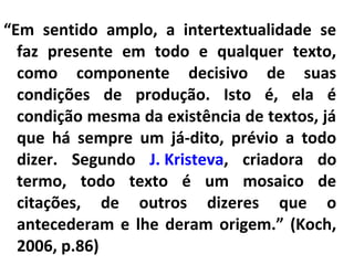 “Em sentido amplo, a intertextualidade se
faz presente em todo e qualquer texto,
como componente decisivo de suas
condições de produção. Isto é, ela é
condição mesma da existência de textos, já
que há sempre um já-dito, prévio a todo
dizer. Segundo J. Kristeva, criadora do
termo, todo texto é um mosaico de
citações, de outros dizeres que o
antecederam e lhe deram origem.” (Koch,
2006, p.86)

 