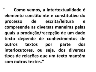 “
Como vemos, a intertextualidade é
elemento constituinte e constitutivo do
processo
de
escrita/leitura
e
compreende as diversas maneiras pelas
quais a produção/recepção de um dado
texto depende de conhecimentos de
outros
textos
por
parte
dos
interlocutores, ou seja, dos diversos
tipos de relações que um texto mantém
com outros textos.”

 