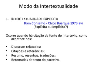 Modo da Intertextualidade
1. INTERTEXTUALIDADE EXPLÍCITA
Bom Conselho - Chico Buarque 1973.avi
(Explícita ou Implícita?)
Ocorre quando há citação da fonte do intertexto, como
acontece nos:
•
•
•
•

Discursos relatados;
Citações e referências;
Resumo, resenhas, traduções;
Retomadas de texto do parceiro.

 