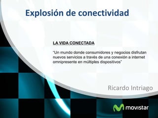 Explosión de conectividad

      LA VIDA CONECTADA

      “Un mundo donde consumidores y negocios disfrutan
      nuevos servicios a través de una conexión a internet
      omnipresente en múltiples dispositivos”




                                    Ricardo Intriago
 
