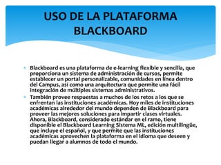  Blackboard es una plataforma de e-learning flexible y sencilla, que
proporciona un sistema de administración de cursos, permite
establecer un portal personalizable, comunidades en línea dentro
del Campus, así como una arquitectura que permite una fácil
integración de múltiples sistemas administrativos.
 También provee respuestas a muchos de los retos a los que se
enfrentan las instituciones académicas. Hoy miles de instituciones
académicas alrededor del mundo dependen de Blackboard para
proveer las mejores soluciones para impartir clases virtuales.
Ahora, Blackboard, considerado estándar en el ramo, tiene
disponible el Blackboard Learning Sistema ML, edición multilingüe,
que incluye el español, y que permite que las instituciones
académicas aprovechen la plataforma en el idioma que deseen y
puedan llegar a alumnos de todo el mundo.
USO DE LA PLATAFORMA
BLACKBOARD
 