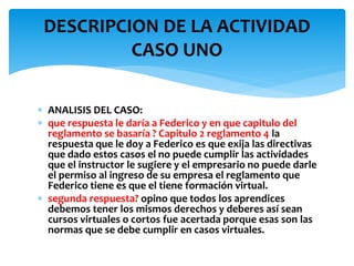  ANALISIS DEL CASO:
 que respuesta le daría a Federico y en que capitulo del
reglamento se basaría ? Capitulo 2 reglamento 4 la
respuesta que le doy a Federico es que exija las directivas
que dado estos casos el no puede cumplir las actividades
que el instructor le sugiere y el empresario no puede darle
el permiso al ingreso de su empresa el reglamento que
Federico tiene es que el tiene formación virtual.
 segunda respuesta? opino que todos los aprendices
debemos tener los mismos derechos y deberes así sean
cursos virtuales o cortos fue acertada porque esas son las
normas que se debe cumplir en casos virtuales.
DESCRIPCION DE LA ACTIVIDAD
CASO UNO
 