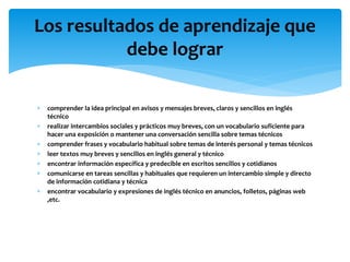  comprender la idea principal en avisos y mensajes breves, claros y sencillos en inglés
técnico
 realizar intercambios sociales y prácticos muy breves, con un vocabulario suficiente para
hacer una exposición o mantener una conversación sencilla sobre temas técnicos
 comprender frases y vocabulario habitual sobre temas de interés personal y temas técnicos
 leer textos muy breves y sencillos en inglés general y técnico
 encontrar información específica y predecible en escritos sencillos y cotidianos
 comunicarse en tareas sencillas y habituales que requieren un intercambio simple y directo
de información cotidiana y técnica
 encontrar vocabulario y expresiones de inglés técnico en anuncios, folletos, páginas web
,etc.
Los resultados de aprendizaje que
debe lograr
 