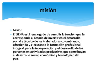  Misión
 El SENA está encargado de cumplir la función que le
corresponde al Estado de invertir en el desarrollo
social y técnico de los trabajadores colombianos,
ofreciendo y ejecutando la formación profesional
integral, para la incorporación y el desarrollo de las
personas en actividades productivas que contribuyan
al desarrollo social, económico y tecnológico del
país.
misión
 