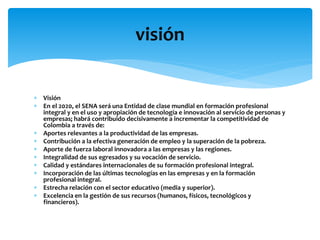  Visión
 En el 2020, el SENA será una Entidad de clase mundial en formación profesional
integral y en el uso y apropiación de tecnología e innovación al servicio de personas y
empresas; habrá contribuido decisivamente a incrementar la competitividad de
Colombia a través de:
 Aportes relevantes a la productividad de las empresas.
 Contribución a la efectiva generación de empleo y la superación de la pobreza.
 Aporte de fuerza laboral innovadora a las empresas y las regiones.
 Integralidad de sus egresados y su vocación de servicio.
 Calidad y estándares internacionales de su formación profesional integral.
 Incorporación de las últimas tecnologías en las empresas y en la formación
profesional integral.
 Estrecha relación con el sector educativo (media y superior).
 Excelencia en la gestión de sus recursos (humanos, físicos, tecnológicos y
financieros).
visión
 