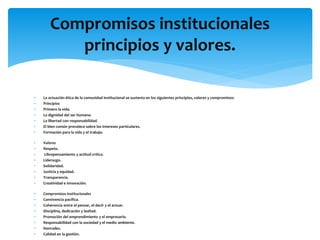  La actuación ética de la comunidad institucional se sustenta en los siguientes principios, valores y compromisos:
 Principios
 Primero la vida.
 La dignidad del ser humano.
 La libertad con responsabilidad.
 El bien común prevalece sobre los intereses particulares.
 Formación para la vida y el trabajo.
 Valores
 Respeto.
 Librepensamiento y actitud crítica.
 Liderazgo.
 Solidaridad.
 Justicia y equidad.
 Transparencia.
 Creatividad e innovación.
 Compromisos institucionales
 Convivencia pacífica.
 Coherencia entre el pensar, el decir y el actuar.
 Disciplina, dedicación y lealtad.
 Promoción del emprendimiento y el empresario.
 Responsabilidad con la sociedad y el medio ambiente.
 Honradez.
 Calidad en la gestión.
Compromisos institucionales
principios y valores.
 
