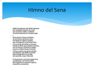  CORO Estudiantes del SENA adelante
Por Colombia luchad con amor
Con el ánimo noble y radiante
Transformémosla en mundo mejor
 I
 De la patria el futuro destino,
en las manos del joven está,
el trabajo es seguro camino,
que el progreso a Colombia dará.
 II En la forja del SENA se forman,
hombres libres que anhelan triunfar,
con la ciencia y la técnica unidas,
nuevos rumbos de paz trazarán.
 III Hoy la patria nos grita sentida,
¡estudiantes del SENA triunfad!
solo así lograréis en la vida,
más justicia, mayor libertad.
IV Avancemos con fuerza guerrera,
¡estudiantes con firme tesón!
que la patria en nosotros espera,
su pacífica revolución.
Himno del Sena
 