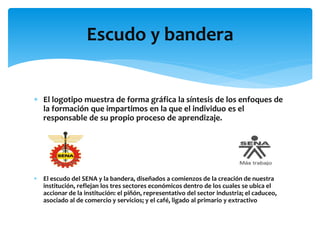  El logotipo muestra de forma gráfica la síntesis de los enfoques de
la formación que impartimos en la que el individuo es el
responsable de su propio proceso de aprendizaje.
 El escudo del SENA y la bandera, diseñados a comienzos de la creación de nuestra
institución, reflejan los tres sectores económicos dentro de los cuales se ubica el
accionar de la institución: el piñón, representativo del sector industria; el caduceo,
asociado al de comercio y servicios; y el café, ligado al primario y extractivo
Escudo y bandera
 