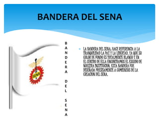  LA BANDERA DEL SENA: HACE REFERENCIA A LA
TRANQUILIDAD LA PAZ Y LA LIBERTAD, YA QUE SU
COLOR DE FONDO ES TOTALMENTE BLANCO Y EN
EL CENTRO DE ELLA ENCONTRAMOS EL ESCUDO DE
NUESTRA INSTITUCION. ESTA BANDERA FUE
DISEÑADA PRESISAMENTE A COMIENZOS DE LA
CREACION DEL SENA.
BANDERA DEL SENA
B
A
N
D
E
R
A
D
E
L
S
E
N
A
 