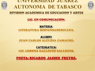 UNIVERSIDAD  JUAREZ  AUTONOMA  DE TABASCO DIVISION ACADEMICA DE EDUCACION Y ARTESLIC. EN COMUNICACIÓN.MATERIA:LITERATURA HISPANOAMERICANA.ALUMNO:JUAN CARLOS ALCUDIA CAMACHO.CATEDRATICA:LIC. LORENA GALLEGOS GALLEGOS.POETA: RICARDO  JAIMES  FREYRE. 