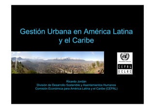 Gestión Urbana en América Latina
           y el Caribe




                            Ricardo Jordán
     División de Desarrollo Sostenible y Asentamientos Humanos
    Comisión Económica para América Latina y el Caribe (CEPAL)
 