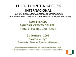 EL PERU FRENTE A  LA CRISIS INTERNACIONAL( EL  DIAQUESALIERON AL MERCADO INTERNACIONAL      DE BONOS EL BANCO DE CREDITO  Y GOLDMAN SACHS y MUCHO MAS ) CONFERENCIA BANCO DE CREDITO DEL PERU  (Hotel el Pueblo , Lima, Peru ) 21 de mayo , 2009  Ricardo V. Lago  Economista – Asesor de Empresas y Gobiernos Anteriormente alto funcionario del  EBRD, The World Bank , IADB y  Director de PoliticaEconomica  de la Secretaria de Hacienda de Maxico 