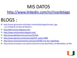 MIS DATOShttp://www.linkedin.com/in/ricardolago<br />BLOGS :<br /><ul><li>http://www.rgemonitor.com/latam-monitor/bio/rlag...