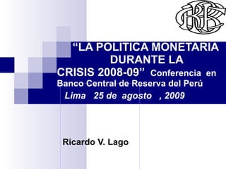 Ricardo V. Lago   “ LA POLITICA MONETARIA  DURANTE LA CRISIS 2008-09”  Conferencia  en  Banco Central de Reserva del Perú  Lima  25 de  agosto  , 2009 