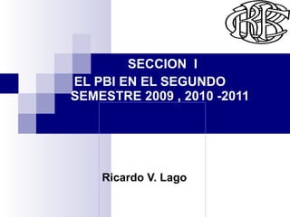 Ricardo V. Lago   Rr SECCION  I  EL PBI EN EL SEGUNDO SEMESTRE 2009 , 2010 -2011 