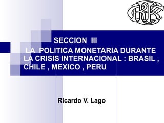 Ricardo V.   Lago   Rr SECCION  III LA  POLITICA MONETARIA DURANTE  LA CRISIS INTERNACIONAL : BRASIL , CHILE , MEXICO , PE...