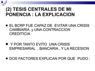 (2) TESIS CENTRALES DE MI PONENCIA : LA EXPLICACION  <ul><li>EL BCRP FUE CAPAZ DE  EVITAR UNA CRISIS CAMBIARIA  y UNA CONT...