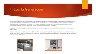 4. Cuarta Generación
La cuarta generación de las computadoras se da desde 1971 a 1981, lo más importante en esta generacion es el invento del
microprocesador el cual unía los circuitos integrados en un solo bloque. La creación del microprocesador hizo posible el
desarrollo de las computadoras personales o PC, lo cual marcaría una revolucion en el mundo de la computación, esto
cambiaría la forma de trabajar e incluso de vivir de muchas personas hasta la actualidad.
Esta generación de computadores aparecen las primeras microcomputadoras las cuales fueron fabricadas por la compañía
APPLE e IBM.
Tambien se incorpora en esta generacion el desarrollo de sortware orientados tanto para adultos como para niños, es aqui
donde se da inicio a MS-DOS (Microsoft Disk Operating System) o disco operativo de sistema, asimismo se da una revolución
en el desarrollo del hardware.
 