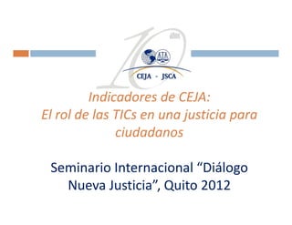 Indicadores de CEJA: 
         Indicadores de CEJA:
El rol de las TICs en una justicia para 
El rol de las TICs
              ciudadanos

 Seminario Internacional “Diálogo 
   Nueva Justicia” Quito 2012
   Nueva Justicia”, Quito 2012
 