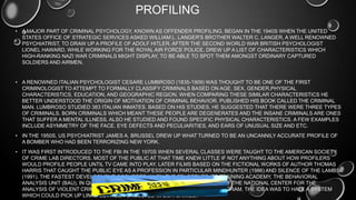 PROFILING
• A MAJOR PART OF CRIMINAL PSYCHOLOGY, KNOWN AS OFFENDER PROFILING, BEGAN IN THE 1940S WHEN THE UNITED
STATES OFFICE OF STRATEGIC SERVICES ASKED WILLIAM L. LANGER'S BROTHER WALTER C. LANGER, A WELL RENOWNED
PSYCHIATRIST, TO DRAW UP A PROFILE OF ADOLF HITLER. AFTER THE SECOND WORLD WAR BRITISH PSYCHOLOGIST
LIONEL HAWARD, WHILE WORKING FOR THE ROYAL AIR FORCE POLICE, DREW UP A LIST OF CHARACTERISTICS WHICH
HIGH-RANKING NAZI WAR CRIMINALS MIGHT DISPLAY, TO BE ABLE TO SPOT THEM AMONGST ORDINARY CAPTURED
SOLDIERS AND AIRMEN.
• A RENOWNED ITALIAN PSYCHOLOGIST CESARE LUMBROSO (1835-1909) WAS THOUGHT TO BE ONE OF THE FIRST
CRIMINOLOGIST TO ATTEMPT TO FORMALLY CLASSIFY CRIMINALS BASED ON AGE, SEX, GENDER,PHYSICAL
CHARACTERISTICS, EDUCATION, AND GEOGRAPHIC REGION. WHEN COMPARING THESE SIMILAR CHARACTERISTICS HE
BETTER UNDERSTOOD THE ORIGIN OF MOTIVATION OF CRIMINAL BEHAVIOR. PUBLISHED HIS BOOK CALLED THE CRIMINAL
MAN. LUMBROSO STUDIED 383 ITALIAN INMATES. BASED ON HIS STUDIES, HE SUGGESTED THAT THERE WERE THREE TYPES
OF CRIMINALS. BORN CRIMINALS WHICH MEANT THESE PEOPLE ARE DEGENERATES AND THE INSANE CRIMINALS ARE ONES
THAT SUFFER A MENTAL ILLNESS. ALSO HE STUDIED AND FOUND SPECIFIC PHYSICAL CHARACTERISTICS. A FEW EXAMPLES
INCLUDE ASYMMETRY OF THE FACE, EYE DEFECTS AND PECULIARITIES, AND EARS OF UNUSUAL SIZE AND ETC.
• IN THE 1950S, US PSYCHIATRIST JAMES A. BRUSSEL DREW UP WHAT TURNED TO BE AN UNCANNILY ACCURATE PROFILE OF
A BOMBER WHO HAD BEEN TERRORIZING NEW YORK.
• IT WAS FIRST INTRODUCED TO THE FBI IN THE 1970S WHEN SEVERAL CLASSES WERE TAUGHT TO THE AMERICAN SOCIETY
OF CRIME LAB DIRECTORS. MOST OF THE PUBLIC AT THAT TIME KNEW LITTLE IF NOT ANYTHING ABOUT HOW PROFILERS
WOULD PROFILE PEOPLE UNTIL TV CAME INTO PLAY. LATER FILMS BASED ON THE FICTIONAL WORKS OF AUTHOR THOMAS
HARRIS THAT CAUGHT THE PUBLIC EYE AS A PROFESSION IN PARTICULAR MINDHUNTER (1986) AND SILENCE OF THE LAMBS
(1991). THE FASTEST DEVELOPMENT OCCURRED WHEN THE FBI OPENED ITS TRAINING ACADEMY, THE BEHAVIORAL
ANALYSIS UNIT (BAU), IN QUANTICO, VIRGINIA. IT LED TO THE ESTABLISHMENT OF THE NATIONAL CENTER FOR THE
ANALYSIS OF VIOLENT CRIME AND THE VIOLENT CRIMINAL APPREHENSION PROGRAM. THE IDEA WAS TO HAVE A SYSTEM
WHICH COULD PICK UP LINKS BETWEEN UNSOLVED MAJOR CRIMES.
 