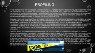 PROFILING
• IN THE UNITED KINGDOM, PROFESSOR DAVID CANTER WAS A PIONEER HELPING TO GUIDE POLICE DETECTIVES FROM
THE MID-1980S TO AN OFFENDER WHO HAD CARRIED OUT A SERIES OF SERIOUS ATTACKS, BUT CANTER SAW THE
LIMITATIONS OF "OFFENDER PROFILING" - IN PARTICULAR, THE SUBJECTIVE, PERSONAL OPINION OF A PSYCHOLOGIST.
HE AND A COLLEAGUE COINED THE TERM INVESTIGATIVE PSYCHOLOGY AND BEGAN TRYING TO APPROACH THE
SUBJECT FROM WHAT THEY SAW AS A MORE SCIENTIFIC POINT OF VIEW.
• CRIMINAL PROFILING, ALSO KNOWN AS OFFENDER PROFILING, IS THE PROCESS OF LINKING AN OFFENDER'S ACTIONS
AT THE CRIME SCENE TO THEIR MOST LIKELY CHARACTERISTICS TO HELP POLICE INVESTIGATORS NARROW DOWN
AND PRIORITIZE A POOL OF MOST LIKELY SUSPECTS. PROFILING IS A RELATIVELY NEW AREA OF FORENSIC
PSYCHOLOGY THAT DURING THE PAST 20 YEARS HAS DEVELOPED FROM WHAT USED TO BE DESCRIBED AS AN ART TO
A RIGOROUS SCIENCE. PART OF A SUB-FIELD OF FORENSIC PSYCHOLOGY CALLED INVESTIGATIVE PSYCHOLOGY,
CRIMINAL PROFILING IS BASED ON INCREASINGLY RIGOROUS METHODOLOGICAL ADVANCES AND EMPIRICAL
RESEARCH.
• CRIMINAL PROFILING IS A PROCESS NOW KNOWN IN THE FEDERAL BUREAU OF INVESTIGATION (FBI) AS CRIMINAL
INVESTIGATIVE ANALYSIS. PRO-FILERS, OR CRIMINAL INVESTIGATIVE ANALYSTS, ARE TRAINED AND EXPERIENCED LAW
ENFORCEMENT OFFICERS WHO STUDY EVERY BEHAVIORAL ASPECT AND DETAIL OF AN UNSOLVED VIOLENT CRIME
SCENE IN WHICH A CERTAIN AMOUNT OF PSYCHOPATHOLOGY HAS BEEN LEFT AT THE SCENE. THE CHARACTERISTICS
OF A GOOD PRO-FILER ARE DISCUSSED. FIVE BEHAVIORAL CHARACTERISTICS THAT CAN BE CLEANED FROM THE
CRIME SCENE ARE DESCRIBED: 1) AMOUNT OF PLANNING THAT WENT INTO THE CRIME, 2) DEGREE OF CONTROL USED
BY THE OFFENDER, 3) ESCALATION OF EMOTION AT THE SCENE, 4) RISK LEVEL OF BOTH THE OFFENDER AND VICTIM,
AND 5) APPEARANCE OF THE CRIME SCENE (DISORGANIZED VERSUS ORGANIZED). THE PROCESS OF INTERPRETING
THE BEHAVIOR OBSERVED AT A CRIME SCENE IS BRIEFLY DISCUSSED.
 