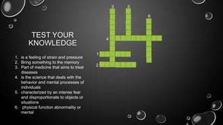 TEST YOUR
KNOWLEDGE
1. is a feeling of strain and pressure
2. Bring something to the memory
3. Part of medicine that aims to treat
diseases
4. is the science that deals with the
behavior and mental processes of
individuals
5. characterized by an intense fear
and disproportionate to objects or
situations
6. physical function abnormality or
mental
1
2
3
4
5
6
 