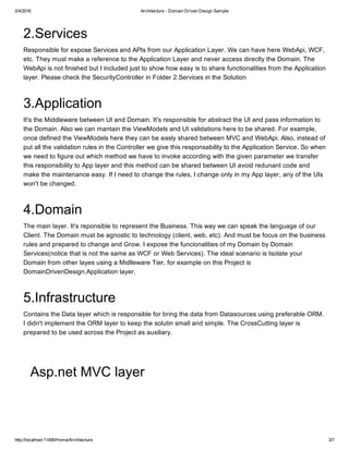 2/4/2016 Architecture ­ Domain Driven Design Sample
http://localhost:11490/Home/Architecture 3/7
2.Services
Responsible for expose Services and APIs from our Application Layer. We can have here WebApi, WCF,
etc. They must make a reference to the Application Layer and never access direclty the Domain. The
WebApi is not finished but I included just to show how easy is to share functionalities from the Application
layer. Please check the SecurityController in Folder 2.Services in the Solution
3.Application
It's the Middleware between UI and Domain. It's responsible for abstract the UI and pass information to
the Domain. Also we can mantain the ViewModels and UI validations here to be shared. For example,
once defined the ViewModels here they can be easly shared between MVC and WebApi. Also, instead of
put all the validation rules in the Controller we give this responsability to the Application Service. So when
we need to figure out which method we have to invoke according with the given parameter we transfer
this responsibility to App layer and this method can be shared between UI avoid redunant code and
make the maintenance easy. If I need to change the rules, I change only in my App layer, any of the UIs
won't be changed.
4.Domain
The main layer. It's reponsible to represent the Business. This way we can speak the language of our
Client. The Domain must be agnostic to technology (client, web, etc). And must be focus on the business
rules and prepared to change and Grow. I expose the funcionalities of my Domain by Domain
Services(notice that is not the same as WCF or Web Services). The ideal scenario is Isolate your
Domain from other layes using a Midlleware Tier, for example on this Project is
DomainDrivenDesign.Application layer.
5.Infrastructure
Contains the Data layer which is responsible for bring the data from Datasources using preferable ORM.
I didn't implement the ORM layer to keep the solutin small and simple. The CrossCutting layer is
prepared to be used across the Project as auxiliary.
Asp.net MVC layer
 