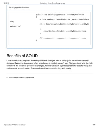 2/4/2016 Architecture ­ Domain Driven Design Sample
http://localhost:11490/Home/Architecture 7/7
SecurityAppService class
                            public class SecurityAppService: ISecurityAppService 
                            { 
                                private readonly ISecurityService _securityDomainServ
ice; 
                                public SecurityAppService(ISecurityService securityDo
mainService) 
                                { 
                                    _securityDomainService= securityDomainService; 
                                } 
                                 
                                ///............................................... 
                            } 
                        
Benefits of SOLID
Code more robust, prepared and ready to receive changes. This is pretty good because we develop
Apps and System to change and when one change is needed we can't say: "We have to re­write the hole
system!" If the system is prepared to changed, flexible with each layer responsible for specific things the
maintenance is much easier. The overall result is more productivity with quality.
© 2016 ­ My ASP.NET Application
 