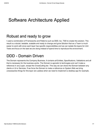 2/4/2016 Architecture ­ Domain Driven Design Sample
http://localhost:11490/Home/Architecture 1/7
Software Architecture Applied
Robust and ready to grow
I used a combination of Frameworks and Patterns such as DDD, Ioc, TDD to create this solution. The
result is a robutst, testable, scalable and ready to change and grow Solution that as a Team is much
easier to work with since each layer has specific responsibilities and we can isolate the layers for Unit
Tests and focus on the task we are doing instead of spend time to reproduce the environment.
DDD ­ Domain Driven
The Domain represents the Company Business. It contains all Entities, Specifications, Validations and all
that is necessary for the business works. The Domain is agnostic to technogies and can't make a
reference in any Layer, except the CrossCutting tier. This way we can share the Domain between any
clients or UI or Services. If we force the Domain to make a reference on System.Web we bring
unecessaries things for this layer are useless when we need to implement a desktop app for example.
 
