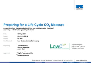 Preparing for a Life Cycle CO2 Measure
A report to inform the debate by identifying and establishing the viability of
assessing a vehicle’s life cycle CO2e footprint

Date                 20 May 2011
Report               RD.11/124801.4
Project              Q57627
Confidential         Low Carbon Vehicle Partnership


Report by            Jane Patterson
                     Marcus Alexander
                     Adam Gurr

Approved
                     Dave Greenwood


                                                                                                  www.ricardo.com
                                                                                 RD.11/124801.4       © Ricardo plc 2011
 