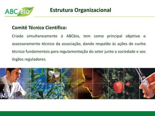 Comitê Técnico Cientifico: 
Criado simultaneamente à ABCbio, tem como principal objetivo o assessoramento técnico da associação, dando respaldo às ações de cunho técnico fundamentais para regulamentação do setor junto a sociedade e aos órgãos reguladores. 
Estrutura Organizacional  