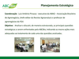 Planejamento Estratégico 
Coordenação: Luiz Antônio Pinazza - executivo da ABAG – Associação Brasileira do Agronegócio, chefe editor da Revista Agroanalysis e professor de agronegócios da FGV. 
Objetivo: Analisar e discutir, de maneira estruturada, as principais questões estratégicas a serem enfrentados pela ABCBio, indicando as macro-ações mais adequadas ao tratamento de cada uma das questões analisadas.  