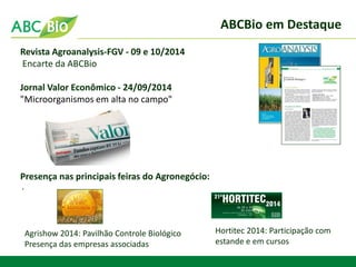 ABCBio em Destaque 
. 
Revista Agroanalysis-FGV - 09 e 10/2014 
Encarte da ABCBio 
Jornal Valor Econômico - 24/09/2014 
"Microorganismos em alta no campo" 
Presença nas principais feiras do Agronegócio: 
Agrishow 2014: Pavilhão Controle Biológico Presença das empresas associadas 
Hortitec 2014: Participação com estande e em cursos  