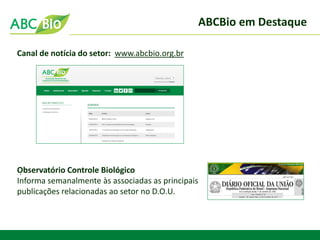 ABCBio em Destaque 
. 
Canal de notícia do setor: www.abcbio.org.br 
Observatório Controle Biológico 
Informa semanalmente às associadas as principais 
publicações relacionadas ao setor no D.O.U.  