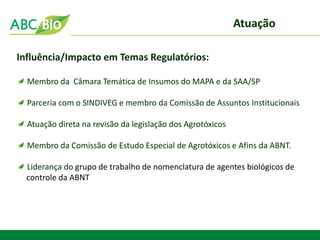 Atuação 
Influência/Impacto em Temas Regulatórios: Membro da Câmara Temática de Insumos do MAPA e da SAA/SP Parceria com o SINDIVEG e membro da Comissão de Assuntos Institucionais Atuação direta na revisão da legislação dos Agrotóxicos Membro da Comissão de Estudo Especial de Agrotóxicos e Afins da ABNT. Liderança do grupo de trabalho de nomenclatura de agentes biológicos de controle da ABNT  