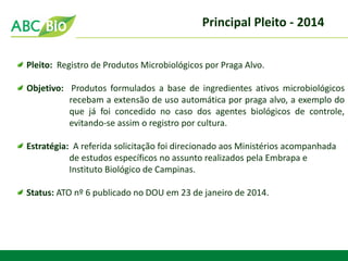 Principal Pleito - 2014 
Pleito: Registro de Produtos Microbiológicos por Praga Alvo. Objetivo: Produtos formulados a base de ingredientes ativos microbiológicos recebam a extensão de uso automática por praga alvo, a exemplo do que já foi concedido no caso dos agentes biológicos de controle, evitando-se assim o registro por cultura. Estratégia: A referida solicitação foi direcionado aos Ministérios acompanhada de estudos específicos no assunto realizados pela Embrapa e Instituto Biológico de Campinas. Status: ATO nº 6 publicado no DOU em 23 de janeiro de 2014.  