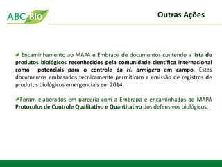 Encaminhamento ao MAPA e Embrapa de documentos contendo a lista de produtos biológicos reconhecidos pela comunidade científica internacional como potenciais para o controle da H. armigera em campo. Estes documentos embasados tecnicamente permitiram a emissão de registros de produtos biológicos emergenciais em 2014. Foram elaborados em parceria com a Embrapa e encaminhados ao MAPA Protocolos de Controle Qualitativo e Quantitativo dos defensivos biológicos. 
Outras Ações  
